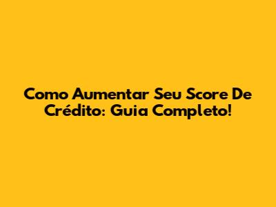 Como Aumentar Seu Score De Crédito: Guia Completo!