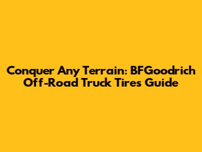 Conquer Any Terrain: BFGoodrich Off-Road Truck Tires Guide
