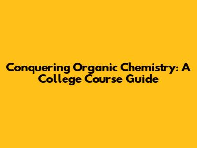 Conquering Organic Chemistry: A College Course Guide