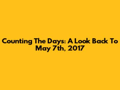 Counting The Days: A Look Back To May 7th, 2017