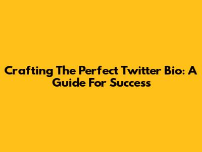 Crafting The Perfect Twitter Bio: A Guide For Success