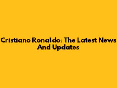 Cristiano Ronaldo: The Latest News And Updates