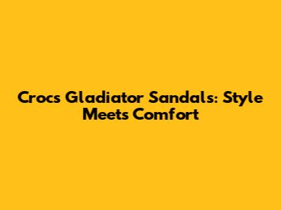 Crocs Gladiator Sandals: Style Meets Comfort
