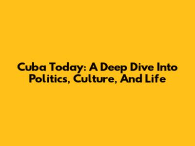 Cuba Today: A Deep Dive Into Politics, Culture, And Life