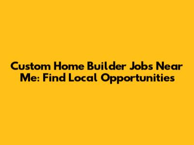 Custom Home Builder Jobs Near Me: Find Local Opportunities