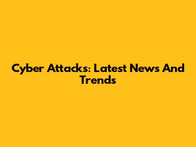 Cyber Attacks: Latest News And Trends