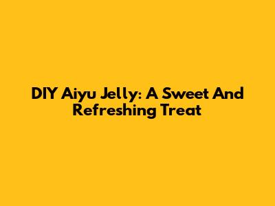 DIY Aiyu Jelly: A Sweet And Refreshing Treat