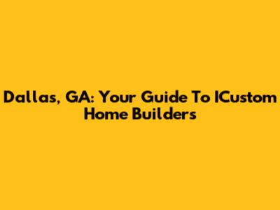 Dallas, GA: Your Guide To ICustom Home Builders