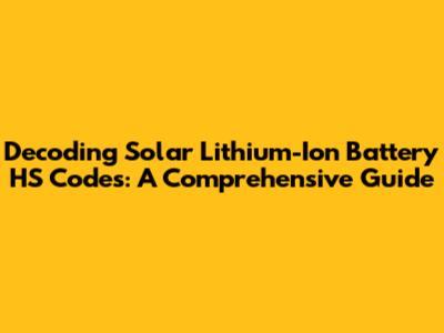 Decoding Solar Lithium-Ion Battery HS Codes: A Comprehensive Guide