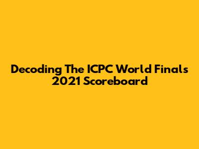 Decoding The ICPC World Finals 2021 Scoreboard