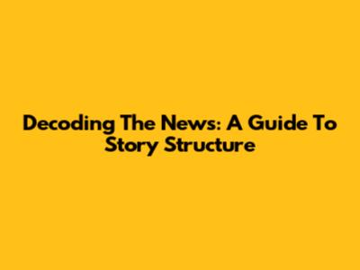 Decoding The News: A Guide To Story Structure