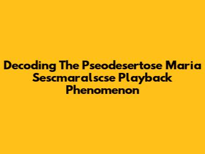 Decoding The Pseodesertose Maria Sescmaralscse Playback Phenomenon