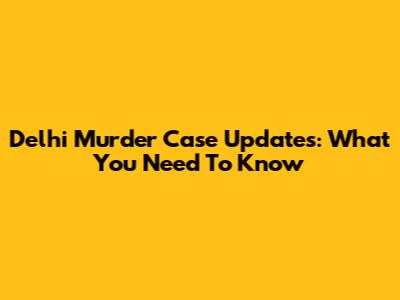 Delhi Murder Case Updates: What You Need To Know