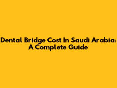 Dental Bridge Cost In Saudi Arabia: A Complete Guide