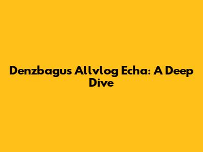 Denzbagus Allvlog Echa: A Deep Dive