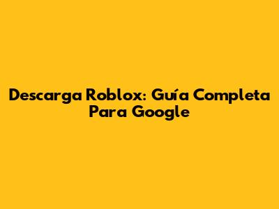 Descarga Roblox: Guía Completa Para Google