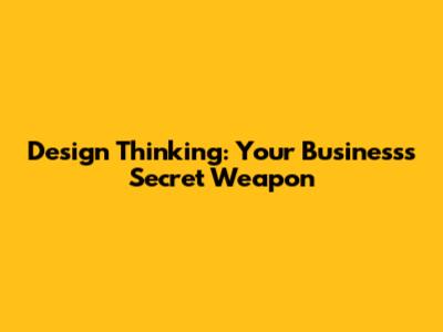 Design Thinking: Your Business's Secret Weapon
