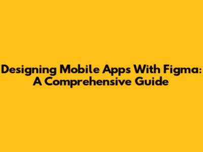 Designing Mobile Apps With Figma: A Comprehensive Guide