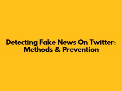 Detecting Fake News On Twitter: Methods & Prevention