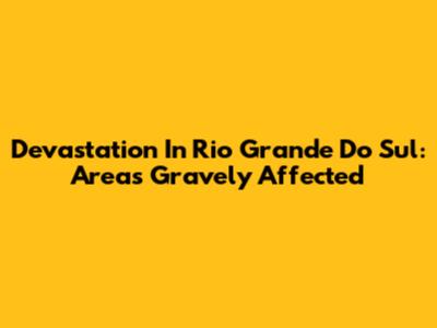 Devastation In Rio Grande Do Sul: Areas Gravely Affected