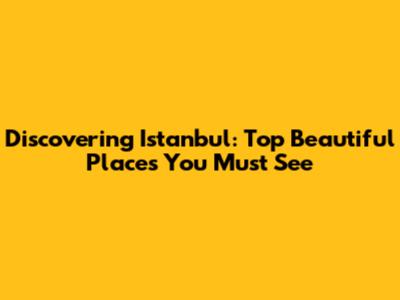 Discovering Istanbul: Top Beautiful Places You Must See