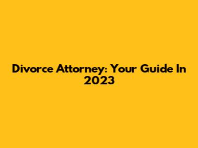 Divorce Attorney: Your Guide In 2023