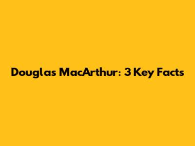 Douglas MacArthur: 3 Key Facts