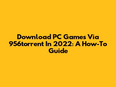 Download PC Games Via 956torrent In 2022: A How-To Guide