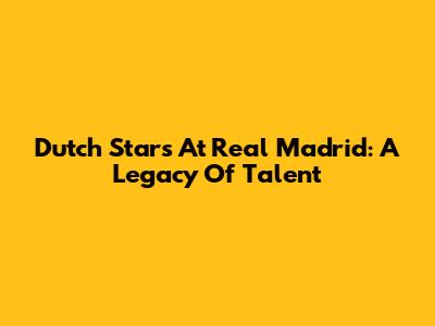 Dutch Stars At Real Madrid: A Legacy Of Talent