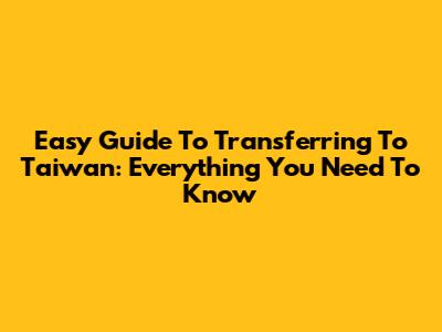 Easy Guide To Transferring To Taiwan: Everything You Need To Know