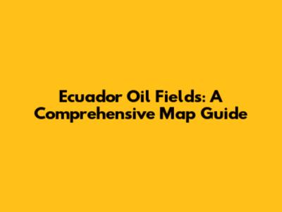 Ecuador Oil Fields: A Comprehensive Map Guide