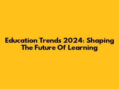 Education Trends 2024: Shaping The Future Of Learning