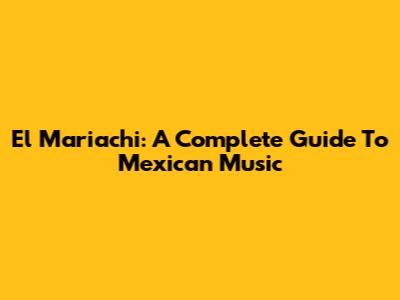 El Mariachi: A Complete Guide To Mexican Music