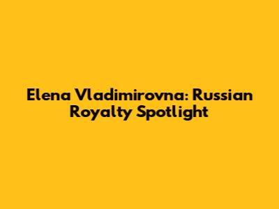 Elena Vladimirovna: Russian Royalty Spotlight