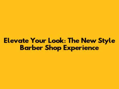 Elevate Your Look: The New Style Barber Shop Experience