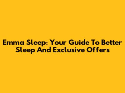 Emma Sleep: Your Guide To Better Sleep And Exclusive Offers