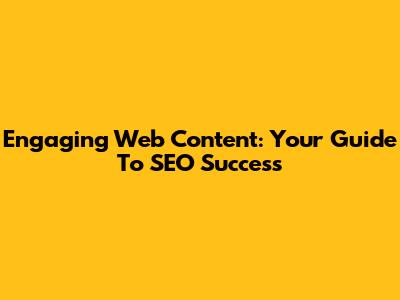 Engaging Web Content: Your Guide To SEO Success