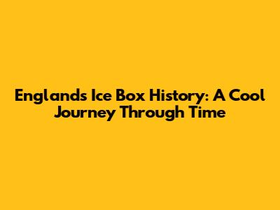 England's Ice Box History: A Cool Journey Through Time