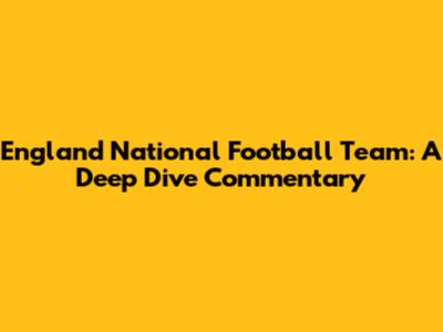 England National Football Team: A Deep Dive Commentary