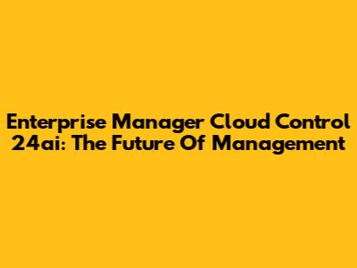 Enterprise Manager Cloud Control 24ai: The Future Of Management