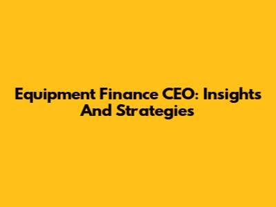 Equipment Finance CEO: Insights And Strategies