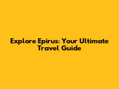 Explore Epirus: Your Ultimate Travel Guide