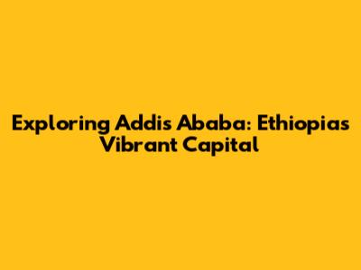 Exploring Addis Ababa: Ethiopia's Vibrant Capital