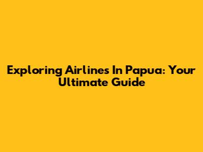 Exploring Airlines In Papua: Your Ultimate Guide