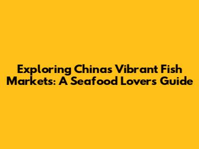 Exploring China's Vibrant Fish Markets: A Seafood Lover's Guide