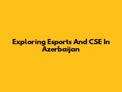 Exploring Esports And CSE In Azerbaijan