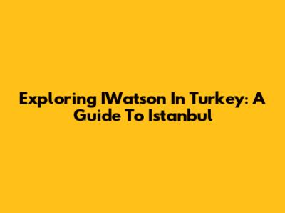 Exploring IWatson In Turkey: A Guide To Istanbul