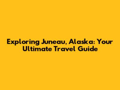 Exploring Juneau, Alaska: Your Ultimate Travel Guide
