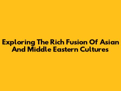 Exploring The Rich Fusion Of Asian And Middle Eastern Cultures