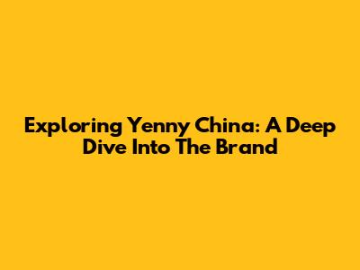 Exploring Yenny China: A Deep Dive Into The Brand